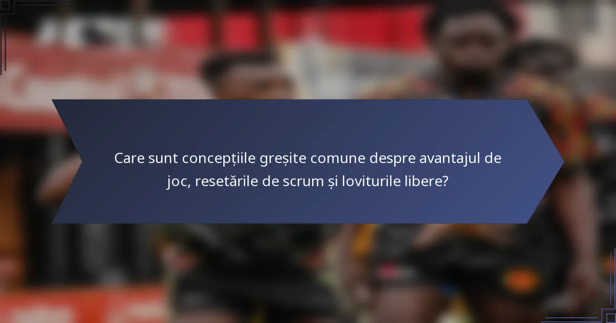 Care sunt concepțiile greșite comune despre avantajul de joc, resetările de scrum și loviturile libere?