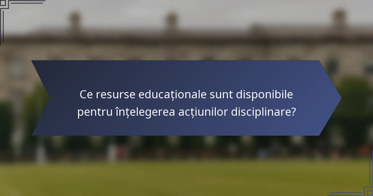Ce resurse educaționale sunt disponibile pentru înțelegerea acțiunilor disciplinare?